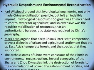Hydraulic Despotism and Environmental Reconstruction
• Karl Wittfogel argued that hydrological engineering not only
made Chinese civilization possible, but left an indelible
imprint: 'hydrological despotism.' So great was China’s need
to control water for agriculture, and so extensive was the
requisite mobilization of resources, that an
authoritarian, bureaucratic state was required by China’s
geography.
• Mark Elvin argued that early China’s inter-state competition
drove a dialectic of urban and agricultural settlement that ate
up East Asia’s temperate forests and the species that they
supported.
• The archaic states of China were conscious of their birth in
environmental reconstruction. Several panegyrics of the
Shang and Zhou Dynasties link the destruction of forests to
the consolidation of power, the establishment of cities, and
 