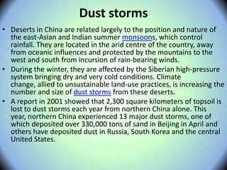 Dust storms
• Deserts in China are related largely to the position and nature of
the east-Asian and Indian summer monsoons, which control
rainfall. They are located in the arid centre of the country, away
from oceanic influences and protected by the mountains to the
west and south from incursion of rain-bearing winds.
• During the winter, they are affected by the Siberian high-pressure
system bringing dry and very cold conditions. Climate
change, allied to unsustainable land-use practices, is increasing the
number and size of dust storms from these deserts.
• A report in 2001 showed that 2,300 square kilometers of topsoil is
lost to dust storms each year from northern China alone. This
year, northern China experienced 13 major dust storms, one of
which deposited over 330,000 tons of sand in Beijing in April and
others have deposited dust in Russia, South Korea and the central
United States.
 