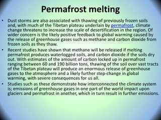 Permafrost melting
• Dust storms are also associated with thawing of previously frozen soils
and, with much of the Tibetan plateau underlain by permafrost, climate
change threatens to increase the scale of desertification in the region. Of
wider concern is the likely positive feedback to global warming caused by
the release of greenhouse gases such as methane and carbon dioxide from
frozen soils as they thaw.
• Recent studies have shown that methane will be released if melting
permafrost produces waterlogged soils, and carbon dioxide if the soils dry
out. With estimates of the amount of carbon locked up in permafrost
ranging between 60 and 190 billion tons, thawing of the soil over vast tracts
of the Tibetan plateau will produce an enormous release of greenhouse
gases to the atmosphere and a likely further step-change in global
warming, with severe consequences for us all.
• Studies such as these demonstrate how interconnected the climate system
is; emissions of greenhouse gases in one part of the world impact upon
glaciers and permafrost in another, which in turn result in further emissions.
 