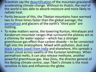 • Scientists say the desertification of the mountain grasslands is
accelerating climate change. Without its thatch, the roof of
the world is less able to absorb moisture and more likely to
radiate heat.
• Partly because of this, the Tibetan mountains have warmed
two to three times faster than the global average; the
permafrost and glaciers of the earth’s "third pole" are
melting.
• To make matters worse, the towering Kunlun, Himalayan and
Karakorum mountain ranges that surround the plateau act as
a chimney for water vapour – which has a stronger
greenhouse-gas effect than carbon dioxide – to be convected
high into the stratosphere. Mixed with pollution, dust and
black carbon (soot) from India and elsewhere, this spreads a
brown cloud across swaths of the Eurasian landmass. When
permafrost melts, it can also release methane, another
powerful greenhouse gas. Xiao Ziniu, the director general of
the Beijing climate centre, says Tibet’s climate is the most
sensitive in Asia and influences the globe.
 