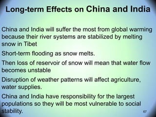 67
Long-term Effects on China and India
China and India will suffer the most from global warming
because their river systems are stabilized by melting
snow in Tibet
Short-term flooding as snow melts.
Then loss of reservoir of snow will mean that water flow
becomes unstable
Disruption of weather patterns will affect agriculture,
water supplies.
China and India have responsibility for the largest
populations so they will be most vulnerable to social
stability.
 