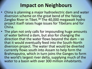 Impact on Neighbours
• China is planning a major hydroelectric dam and water
diversion scheme on the great bend of the Yalong
Zangbo River in Tibet.38 The 40,000 megawatt hydro
project itself raises huge issues for Tibetans and for
China.
• The plan not only calls for impounding huge amounts
of water behind a dam, but also for changing the
direction that the water flows beyond the dam – so
that it would eventually feed into the South-North
diversion project. The water that would be diverted
currently flows south into Assam to help form the
Brahmaputra, which in turn joins the Ganges to form
the world’s largest river delta, supplying much of the
water to a basin with over 300 million inhabitants.
 