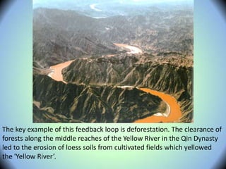 The key example of this feedback loop is deforestation. The clearance of
forests along the middle reaches of the Yellow River in the Qin Dynasty
led to the erosion of loess soils from cultivated fields which yellowed
the 'Yellow River’.
 