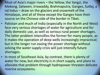• Most of Asia’s major rivers – the Yellow, the Yangzi, the
Mekong, Salween, Irrawaddy, Brahmaputra, Ganges, Sutlej, a
nd Indus – draw on the glaciers and snowmelt of the
Himalayas, and all of these except the Ganges have their
source on the Chinese side of the border in Tibet.
• Pakistan and much of India (especially in the North and West)
face very serious shortages of water for agriculture and for
daily domestic use, as well as serious rural power shortages.
The latter problem intensifies the former for many people, as
it makes the operation of deep wells increasingly impractical;
but in the longer run easing the power shortage without
solving the water supply crisis will just intensify future
shortages.
• In most of Southeast Asia, by contrast, there is plenty of
water for now, but electricity is in short supply, and plans to
alleviate that problem through hydropower threaten delicate
riverine ecosystems.
 