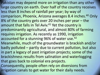 Pakistan may depend more on irrigation than any other
large country on earth. Over half of the country receives
less than 8 inches of rainfall per year; by way of
comparison, Phoenix, Arizona averages 8.4 inches.40 Only
8% of the country gets over 20 inches per year – the
amount that falls in Tel Aviv.41 Yet the country is
predominantly agricultural, and almost 80% of farming
requires irrigation. As recently as 1990, irrigation
accounted for a stunning 96% of water use.42
Meanwhile, much of the groundwater is brackish and/or
badly polluted – partly due to current pollution, but also
in part a legacy of past irrigation projects; some of the
brackishness results from salination and waterlogging
that goes back to colonial era projects.
Consequently, people often rely on diversions from
irrigation canals to get water for their daily needs.
 