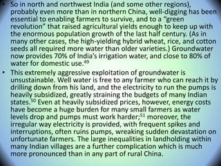 • So in north and northwest India (and some other regions),
probably even more than in northern China, well-digging has been
essential to enabling farmers to survive, and to a “green
revolution” that raised agricultural yields enough to keep up with
the enormous population growth of the last half century. (As in
many other cases, the high-yielding hybrid wheat, rice, and cotton
seeds all required more water than older varieties.) Groundwater
now provides 70% of India’s irrigation water, and close to 80% of
water for domestic use.49
• This extremely aggressive exploitation of groundwater is
unsustainable. Well water is free to any farmer who can reach it by
drilling down from his land, and the electricity to run the pumps is
heavily subsidized, greatly straining the budgets of many Indian
states.50 Even at heavily subsidized prices, however, energy costs
have become a huge burden for many small farmers as water
levels drop and pumps must work harder;51 moreover, the
irregular way electricity is provided, with frequent spikes and
interruptions, often ruins pumps, wreaking sudden devastation on
unfortunate farmers. The large inequalities in landholding within
many Indian villages are a further complication which is much
more pronounced than in any part of rural China.
 