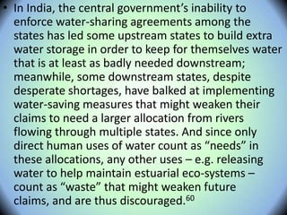 • In India, the central government’s inability to
enforce water-sharing agreements among the
states has led some upstream states to build extra
water storage in order to keep for themselves water
that is at least as badly needed downstream;
meanwhile, some downstream states, despite
desperate shortages, have balked at implementing
water-saving measures that might weaken their
claims to need a larger allocation from rivers
flowing through multiple states. And since only
direct human uses of water count as “needs” in
these allocations, any other uses – e.g. releasing
water to help maintain estuarial eco-systems –
count as “waste” that might weaken future
claims, and are thus discouraged.60
 