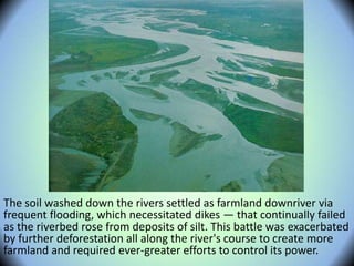 The soil washed down the rivers settled as farmland downriver via
frequent flooding, which necessitated dikes — that continually failed
as the riverbed rose from deposits of silt. This battle was exacerbated
by further deforestation all along the river's course to create more
farmland and required ever-greater efforts to control its power.
 