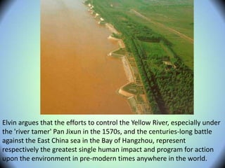 Elvin argues that the efforts to control the Yellow River, especially under
the 'river tamer' Pan Jixun in the 1570s, and the centuries-long battle
against the East China sea in the Bay of Hangzhou, represent
respectively the greatest single human impact and program for action
upon the environment in pre-modern times anywhere in the world.
 