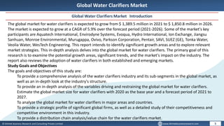 © Dhirtek Business Research and Consulting Private Limited www.dhirtekbusinessresearch.com
Global Water Clarifiers Market
Global Water Clarifiers Market Introduction
5
The global market for water clarifiers is expected to grow from $ 1,389.5 million in 2021 to $ 1,850.8 million in 2026.
The market is expected to grow at a CAGR of 5.9% over the forecast period (2021-2026). Some of the market's key
participants are Aquatech International, Envirodyne Systems, Evoqua, Hydro International, Ion Exchange, Jiangsu
Sanhuan, Monroe Environmental, Murugappa, Ovivo, Parkson Corporation, Pentair, SAVI, SUEZ (GE), Tonka Water,
Veolia Water, WesTech Engineering. This report intends to identify significant growth areas and to explore relevant
market strategies. This in-depth analysis delves into the global market for water clarifiers. The primary goal of this
research is to examine the potential growth areas, significant trends, and the market's impact on the industry. The
report also reviews the adoption of water clarifiers in both established and emerging markets.
Study Goals and Objectives
The goals and objectives of this study are:
To provide a comprehensive analysis of the water clarifiers industry and its sub-segments in the global market, as
well as an in-depth look at the industry's structure.
To provide an in-depth analysis of the variables driving and restraining the global market for water clarifiers.
Estimate the global market size for water clarifiers with 2020 as the base year and a forecast period of 2021 to
2027.
To analyze the global market for water clarifiers in major areas and countries.
To provide a strategic profile of significant global firms, as well as a detailed study of their competitiveness and
competitive environment in this industry.
To provide a distribution chain analysis/value chain for the water clarifiers market.
 
