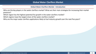 © Dhirtek Business Research and Consulting Private Limited www.dhirtekbusinessresearch.com
Global Water Clarifiers Market
Global Water Clarifiers Market Introduction
8
Who are the key players in the water clarifiers market? What are their main strategies for increasing their market
presence?
Which region has the highest potential for growth in the water clarifiers market?
Which regions have the largest share of the water clarifiers market?
Who are the major water clarifiers applications likely to fuel industry growth over the next five years?
 