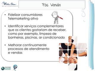 • Fidelizar consumidores
  Telemarketing ativo

• Identificar serviços complementares
  que os clientes gostariam de receber,
  como por exemplo, limpeza de
  banheiras, piscinas, ar condicionado

• Melhorar continuamente
  processos de atendimento
  e vendas
 