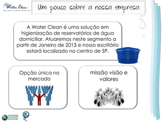 A Water Clean é uma solução em
  higienização de reservatórios de água
 domiciliar. Atuaremos neste segmento a
partir de Janeiro de 2013 e nosso escritório
    estará localizado no centro de SP.



 Opção única no                missão visão e
   mercado                         valores
 