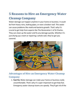 5 Reasons to Hire an Emergency Water
Cleanup Company
Water damage can happen anytime in your home or business. It could
be from heavy rains, leaking pipes, or even a broken roof. This water
can cause problems like mold and bacteria growth. That's why it's
crucial to get help from experts like The Restoration 1 of St Charles.
They can clean up the water and fix any damage quickly. Whether it's
just drying up a room or repairing a whole wall, they've got you
covered.
Advantages of Hire an Emergency Water Cleanup
Company
1. Fast Fix: Water damage can make your home or business really
uncomfortable. That's why it's super important to get help fast.
Emergency water cleanup teams are speedy. They'll get rid of the
 