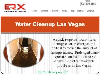 A quick response to any water
damage cleanup emergency is
critical to reduce the amount of
damage caused. Prolonged water
exposure can lead to damaged
drywall and other avoidable
problems in Las Vegas.
Water Cleanup Las Vegas
http://erxlasvegas.com/
 