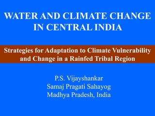 WATER AND CLIMATE CHANGE 
IN CENTRAL INDIA 
Strategies for Adaptation to Climate Vulnerability 
and Change in a Rainfed Tribal Region 
P.S. Vijayshankar 
Samaj Pragati Sahayog 
Madhya Pradesh, India 
 