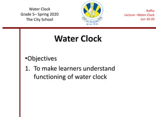 Water Clock
•Objectives
1. To make learners understand
functioning of water clock
Water Clock
Grade 5– Spring 2020
The City School
Raffia
Lecture –Water Clock
Jun-10-20
 