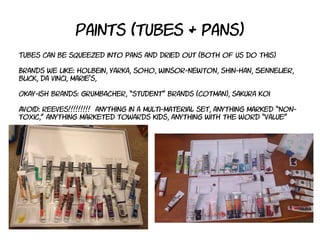 Paints (tubes & pans)
Tubes can be squeezed into pans and dried out (both of us do this)
Brands we like: holbein, yarka, soho, winsor-newton, shin-han, Sennelier,
blick, da vinci, marie's,
Okay-ish brands: grumbacher, “student” brands (cotman), sakura koi
Avoid: reeves!!!!!!!!! anything in a multi-material set, anything marked “non-
toxic,” anything marketed towards kids, anything with the word “value”
 