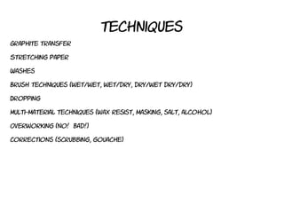 techniques
Graphite transfer
Stretching paper
Washes
Brush techniques (wet/wet, wet/dry, dry/wet dry/dry)
Dropping
Multi-material techniques (wax resist, masking, salt, alcohol)
Overworking (no! Bad!)
Corrections (scrubbing, gouache)
 