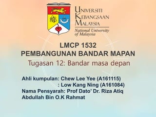 Ahli kumpulan: Chew Lee Yee (A161115)
: Low Kang Ning (A161084)
Nama Pensyarah: Prof Dato’ Dr. Riza Atiq
Abdullah Bin O.K Rahmat
LMCP 1532
PEMBANGUNAN BANDAR MAPAN
Tugasan 12: Bandar masa depan
 
