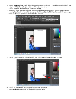 6. Clickon AddVector Mask on the bottom of your Layerspanel (itlookslike arectangle withacircle inside). Your
backgroundshouldhave disappearedandlooklike acheckerboard.
7. Clickon File>New.Make dimensions8”x 11” and clickOk.
8. Above yourwhite canvasyoujustmade,youshouldsee twotabsfor your twodocuments.One will be your
portrait,the otherwill be yourwhite canvas,mostlikelylabeled Untitled.Clickonthe word Untitledanddraga
little sothatyou can see the twodocumentsat the same time.
9. Clickon yourportrait.From yourlayerspanel,dragitintothe white blankcanvasyoujustmade.
10. Clickon the Move Tool to adjustportraitsize if needed. Click Enter.
11. ClickFile > Save As> name your file andplace iton yourdesktop.
 