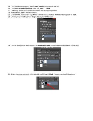 18. Clickinan emptygray area of the Layers Panel to deselectthe textbox.
19. ClickEdit>Define Brush Preset.Label itas “text”. Click Ok.
20. On the top where yourtwodocumenttabsare,selectyourportrait.
21. Make a New Layer inthe Layers Panel.
22. ClickEdit>Fill.Make sure it says White witha BlendingMode of Normal andan Opacityof 100%.
23. Unlockyour portraitlayerand drag itabove your White layer.
24. Clickon yourportraitlayerand clickon Add a Layer Mask (itlookslike arectangle withacircle init).
25. Selectthe maskthumbnail.Click Edit>Fill andfillinwith black.Your portraitshoulddisappear.
 