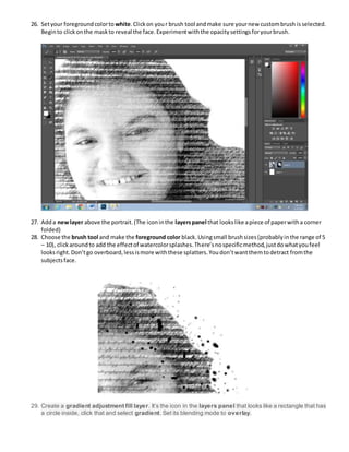 26. Setyour foregroundcolorto white.Clickon your brush tool andmake sure yournew custombrush isselected.
Beginto clickonthe maskto reveal the face.Experimentwiththe opacitysettingsforyourbrush.
27. Adda newlayer above the portrait.(The iconinthe layerspanel that lookslike apiece of paperwitha corner
folded)
28. Choose the brush tool and make the foreground color black.Usingsmall brushsizes(probablyinthe range of 5
– 10), clickaroundto add the effectof watercolorsplashes.There’snospecificmethod,justdowhatyoufeel
looksright.Don’tgo overboard,lessismore withthese splatters.Youdon’twantthemtodetract fromthe
subjectsface.
29. Create a gradient adjustment fill layer. It’s the icon in the layers panel that looks like a rectangle that has
a circle inside, click that and select gradient. Set its blending mode to overlay.
 