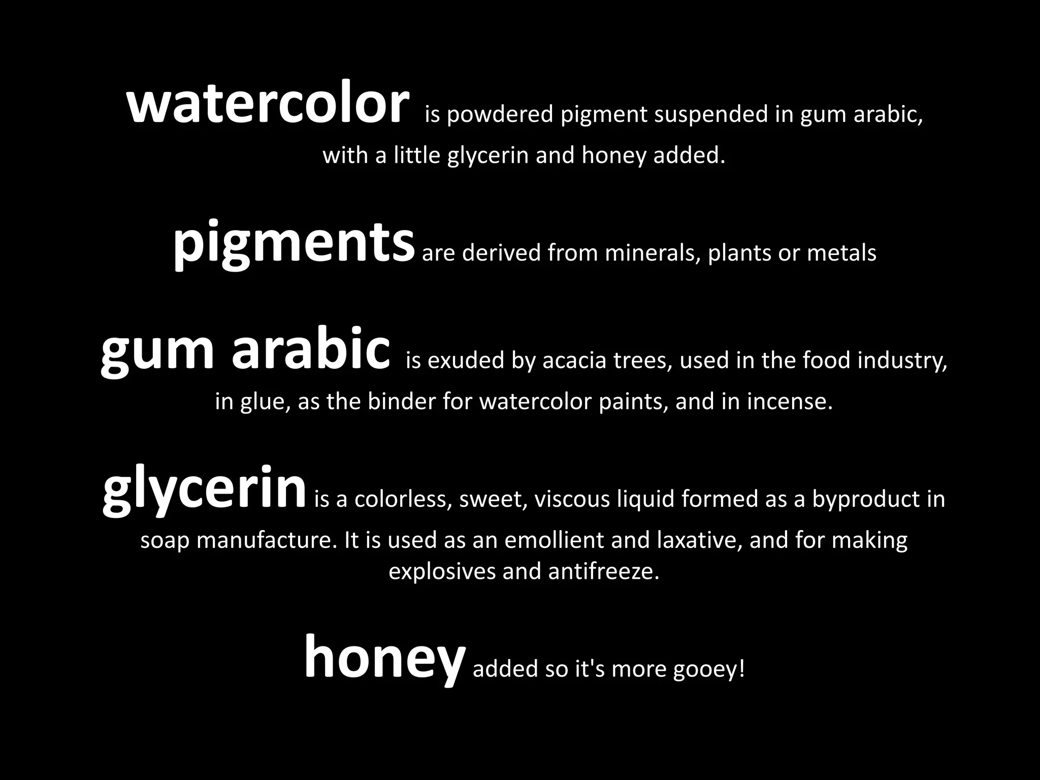 watercolor is powdered pigment suspended in gum arabic,
with a little glycerin and honey added.
pigmentsare derived from minerals, plants or metals
gum arabic is exuded by acacia trees, used in the food industry,
in glue, as the binder for watercolor paints, and in incense.
glycerinis a colorless, sweet, viscous liquid formed as a byproduct in
soap manufacture. It is used as an emollient and laxative, and for making
explosives and antifreeze.
honeyadded so it's more gooey!
 
