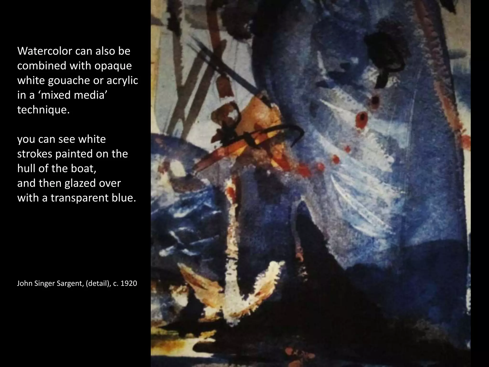 Watercolor can also be
combined with opaque
white gouache or acrylic
in a ‘mixed media’
technique.
you can see white
strokes painted on the
hull of the boat,
and then glazed over
with a transparent blue.
John Singer Sargent, (detail), c. 1920
 