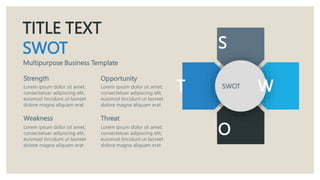 TITLE TEXT
SWOT
Multipurpose Business Template
Strength
Lorem ipsum dolor sit amet,
consectetuer adipiscing elit,
euismod tincidunt ut laoreet
dolore magna aliquam erat
Weakness
Lorem ipsum dolor sit amet,
consectetuer adipiscing elit,
euismod tincidunt ut laoreet
dolore magna aliquam erat
Opportunity
Threat
Lorem ipsum dolor sit amet,
consectetuer adipiscing elit,
euismod tincidunt ut laoreet
dolore magna aliquam erat
Lorem ipsum dolor sit amet,
consectetuer adipiscing elit,
euismod tincidunt ut laoreet
dolore magna aliquam erat
SWOT
S
W
T
O
 
