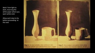 Work from light to 
dark, reserving the 
white paper where you 
want white color 
Allow each step to dry 
before proceeding to 
the next 
 