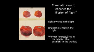 Chromatic scale to 
enhance the 
illusion of “light” 
Lighter value in the light 
Brighter intensity in the 
light 
Warmer (orangey) red in 
the light (vs bluer 
purplish) in the shadow 
 