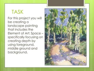 TASK
For this project you will
be creating a
landscape painting
that includes the
Element of Art: Space –
specifically focusing on
creating depth by
using foreground,
middle ground and
background.

 