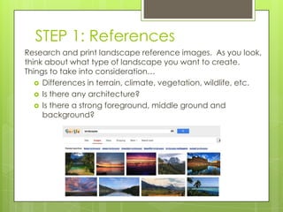 STEP 1: References
Research and print landscape reference images. As you look,
think about what type of landscape you want to create.
Things to take into consideration…
 Differences in terrain, climate, vegetation, wildlife, etc.
 Is there any architecture?
 Is there a strong foreground, middle ground and
background?

 