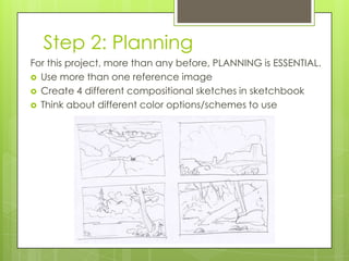 Step 2: Planning
For this project, more than any before, PLANNING is ESSENTIAL.
 Use more than one reference image
 Create 4 different compositional sketches in sketchbook
 Think about different color options/schemes to use

 