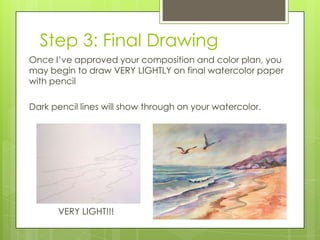 Step 3: Final Drawing
Once I’ve approved your composition and color plan, you
may begin to draw VERY LIGHTLY on final watercolor paper
with pencil

Dark pencil lines will show through on your watercolor.

VERY LIGHT!!!

 