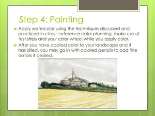 Step 4: Painting




Apply watercolor using the techniques discussed and
practiced in class – reference color planning, make use of
test strips and your color wheel while you apply color.
After you have applied color to your landscape and it
has dried, you may go in with colored pencils to add fine
details if desired.

 