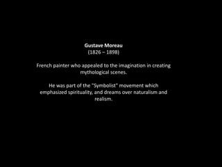 Gustave Moreau
(1826 – 1898)
French painter who appealed to the imagination in creating
mythological scenes.
He was part of the "Symbolist" movement which
emphasized spirituality, and dreams over naturalism and
realism.
 