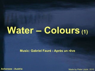 Water – Colours  (1) Music: Gabriel Faur é  - Apr è s un r ê ve Made by Peter Lázár, 2010 Achensee - Austria 
