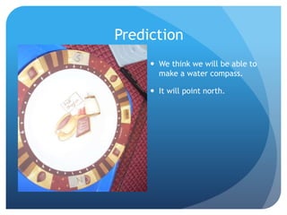 Prediction
 We think we will be able to
make a water compass.
 It will point north.
 