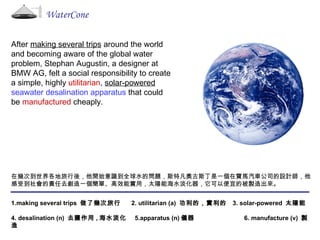 WaterCone After  making several trips  around the world and becoming aware of the global water problem, Stephan Augustin, a designer at BMW AG, felt a social responsibility to create a simple, highly  utilitarian ,  solar-powered   seawater desalination apparatus  that could be  manufactured  cheaply. 在幾次到世界各地旅行後，他開始意識到全球水的問題，斯特凡奧古斯丁是一個在寶馬汽車公司的設計師，他感受到社會的責任去創造一個簡單、高效能實用，太陽能海水淡化器，它可以便宜的被製造出來。 1.making several trips  做了幾次旅行  2. utilitarian (a)  功利的，實利的  3. solar-powered  太陽能 4. desalination (n)  去鹽作用 , 海水淡化  5.apparatus (n) 儀器  6. manufacture (v)  製造 