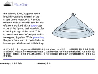 In February 2001, Augustin had a breakthrough idea in terms of the shape of the Watercone. A simple wooden tool   was used to test the idea of a cone outfitted with a  screw -cap spout at the tip and an inward circular collecting trough at the base. This cone was made out of two pieces that were glued together. While  promising , the piece burst and dirt collected at its inner edge, which wasn't satisfactory. 在 2001 年的二月， Augustin 有一個很突破性的想法在 Watercone 的外型上，一個簡單木製工具被使用去測試他的想法，一個在頂端有著螺旋形蓋子的壺嘴，且基底有一個在內部的圓形收集槽的錐體。此錐體是由兩片東西黏在一起製成，雖然這是令人開心的想法，但片材有可能會分離和黏著的地方會集結髒東西，這點是令人不滿意的。 WaterCone 1.Promising(a) 大有可為的   2.screw(n) 螺旋  