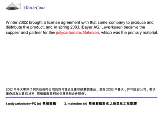Winter 2002 brought a license agreement with that same company to produce and distribute the product, and in spring 2003, Bayer AG, Leverkusen became the supplier and partner for the  polycarbonate , Makrolon , which was the primary material. 2002 年冬天帶來了與其他相同公司的許可證去生產和銷售該產品，並在 2003 年春天，拜耳股份公司，勒沃庫森成為主要的材料 - 聚碳酸酯塑料的供應商和合作夥伴。 1.polycarbonate=PC (n)  聚碳酸酯  2. makrolon (n)  聚碳酸酯製成之熱塑性工程塑膠  WaterCone 