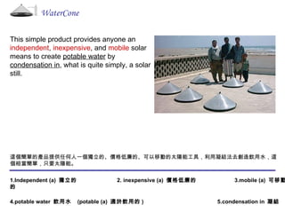 This simple product provides anyone an  independent ,  inexpensive , and  mobile  solar means to create  potable water  by  condensation in , what is quite simply, a solar still. WaterCone 這個簡單的產品提供任何人一個獨立的、價格低廉的、可以移動的太陽能工具，利用凝結法去創造飲用水，這個相當簡單，只要太陽能。  1.Independent (a)  獨立的  2. inexpensive (a)  價格低廉的  3.mobile (a)  可移動的 4.potable water  飲用水   (potable (a)  適於飲用的 )  5.condensation in  凝結  