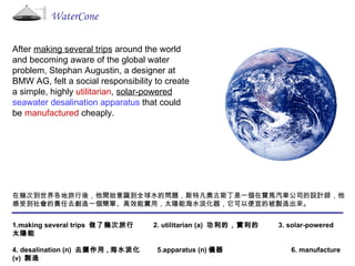 WaterCone After  making several trips  around the world and becoming aware of the global water problem, Stephan Augustin, a designer at BMW AG, felt a social responsibility to create a simple, highly  utilitarian ,  solar-powered   seawater desalination apparatus  that could be  manufactured  cheaply. 在幾次到世界各地旅行後，他開始意識到全球水的問題，斯特凡奧古斯丁是一個在寶馬汽車公司的設計師，他感受到社會的責任去創造一個簡單、高效能實用，太陽能海水淡化器，它可以便宜的被製造出來。 1.making several trips  做了幾次旅行  2. utilitarian (a)  功利的，實利的  3. solar-powered  太陽能 4. desalination (n)  去鹽作用 , 海水淡化  5.apparatus (n) 儀器  6. manufacture (v)  製造 