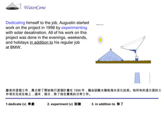 WaterCone Dedicating  himself to the job, Augustin started  work on the project in 1998 by  experimenting with solar desalination. All of his work on this  project was done in the evenings, weekends, and holidays  in addition to  his regular job  at BMW. 獻身於這個工作，奧古斯丁開始執行這個計畫在 1998 年，藉由試驗太陽能海水淡化技術。他所有的這方面的工作項目完成在晚上，週末，假日，除了他在寶馬的日常工作。  1.dedicate (v)  奉獻  2. experiment (v)  試驗  3. in addition to  除了 