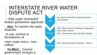 INTERSTATE RIVER WATER
DISPUTE ACT
- 1956 under Article262
(Indian parliament approval)
- Aim: To resolve the water
disputes
in use, control or
distribution of
inter-state rivers/ river
valleys
- To Who? : Central
government receives a
Use
• Up stream sates(USS): Irrigation and over
consumption
Control
• USS: Huge reservoirs leading to evaporation,
dams, water quality
• DSS: interventions that may lead to floods
Distribute
• USS: Canals and other branches (+ Dams)
 