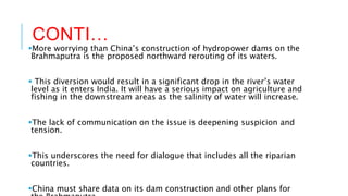 CONTI…
More worrying than China’s construction of hydropower dams on the
Brahmaputra is the proposed northward rerouting of its waters.
 This diversion would result in a significant drop in the river’s water
level as it enters India. It will have a serious impact on agriculture and
fishing in the downstream areas as the salinity of water will increase.
The lack of communication on the issue is deepening suspicion and
tension.
This underscores the need for dialogue that includes all the riparian
countries.
China must share data on its dam construction and other plans for
 