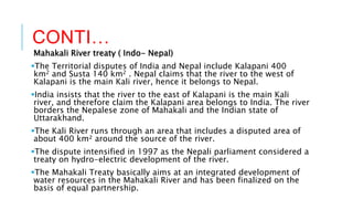 CONTI…
Mahakali River treaty ( Indo- Nepal)
The Territorial disputes of India and Nepal include Kalapani 400
km2 and Susta 140 km2 . Nepal claims that the river to the west of
Kalapani is the main Kali river, hence it belongs to Nepal.
India insists that the river to the east of Kalapani is the main Kali
river, and therefore claim the Kalapani area belongs to India. The river
borders the Nepalese zone of Mahakali and the Indian state of
Uttarakhand.
The Kali River runs through an area that includes a disputed area of
about 400 km² around the source of the river.
The dispute intensified in 1997 as the Nepali parliament considered a
treaty on hydro-electric development of the river.
The Mahakali Treaty basically aims at an integrated development of
water resources in the Mahakali River and has been finalized on the
basis of equal partnership.
 