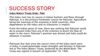 SUCCESS STORY
Indus Waters Treaty (Indo- Pak)
The Indus river has its source in Indian Kashmir and flows through
Pakistan. It is the primary freshwater source for Pakistan. Agriculture
being the mainstay of the economy in both countries, their
dependence on the Indus and its tributaries is implicit.
From the Indian point of view, there was nothing that Pakistan could
do to prevent India from any of the schemes to divert the flow of
water in the rivers. Pakistan’s position was dismal and India could do
whatever it wanted.
Pakistani fear that since the source rivers of the Indus basin were
in India, it could potentially create droughts and famines in Pakistan
led to The Indus Waters Treaty, brokered by the World Bank. The
treaty was signed in Karachi on September 19, 1960.
 